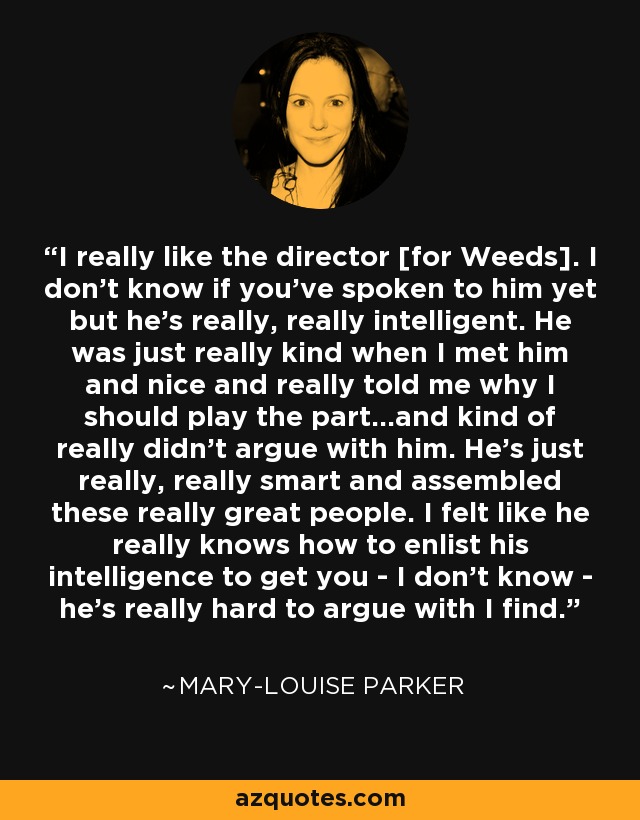 I really like the director [for Weeds]. I don't know if you've spoken to him yet but he's really, really intelligent. He was just really kind when I met him and nice and really told me why I should play the part...and kind of really didn't argue with him. He's just really, really smart and assembled these really great people. I felt like he really knows how to enlist his intelligence to get you - I don't know - he's really hard to argue with I find. - Mary-Louise Parker
