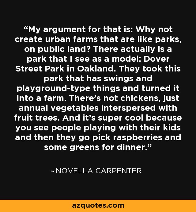 My argument for that is: Why not create urban farms that are like parks, on public land? There actually is a park that I see as a model: Dover Street Park in Oakland. They took this park that has swings and playground-type things and turned it into a farm. There's not chickens, just annual vegetables interspersed with fruit trees. And it's super cool because you see people playing with their kids and then they go pick raspberries and some greens for dinner. - Novella Carpenter
