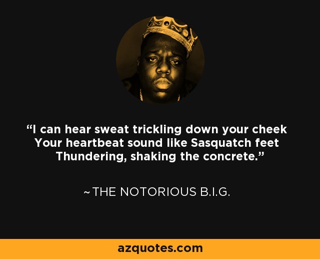I can hear sweat trickling down your cheek Your heartbeat sound like Sasquatch feet Thundering, shaking the concrete. - The Notorious B.I.G.