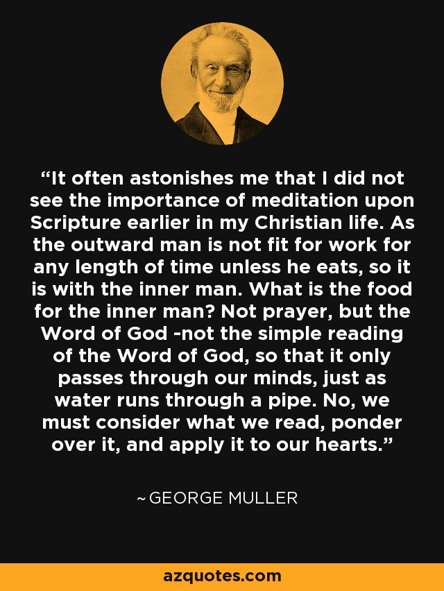 It often astonishes me that I did not see the importance of meditation upon Scripture earlier in my Christian life. As the outward man is not fit for work for any length of time unless he eats, so it is with the inner man. What is the food for the inner man? Not prayer, but the Word of God -not the simple reading of the Word of God, so that it only passes through our minds, just as water runs through a pipe. No, we must consider what we read, ponder over it, and apply it to our hearts. - George Muller