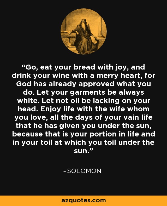 Go, eat your bread with joy, and drink your wine with a merry heart, for God has already approved what you do. Let your garments be always white. Let not oil be lacking on your head. Enjoy life with the wife whom you love, all the days of your vain life that he has given you under the sun, because that is your portion in life and in your toil at which you toil under the sun. - Solomon