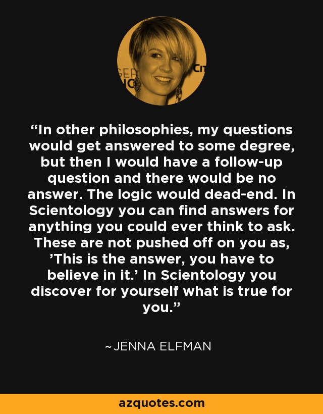 In other philosophies, my questions would get answered to some degree, but then I would have a follow-up question and there would be no answer. The logic would dead-end. In Scientology you can find answers for anything you could ever think to ask. These are not pushed off on you as, 'This is the answer, you have to believe in it.' In Scientology you discover for yourself what is true for you. - Jenna Elfman