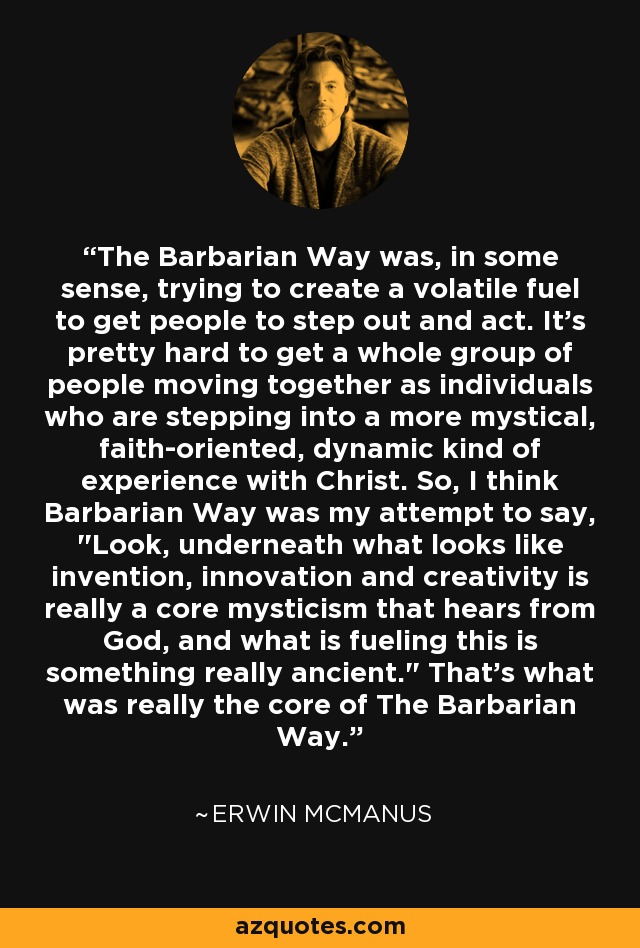 The Barbarian Way was, in some sense, trying to create a volatile fuel to get people to step out and act. It's pretty hard to get a whole group of people moving together as individuals who are stepping into a more mystical, faith-oriented, dynamic kind of experience with Christ. So, I think Barbarian Way was my attempt to say, 
