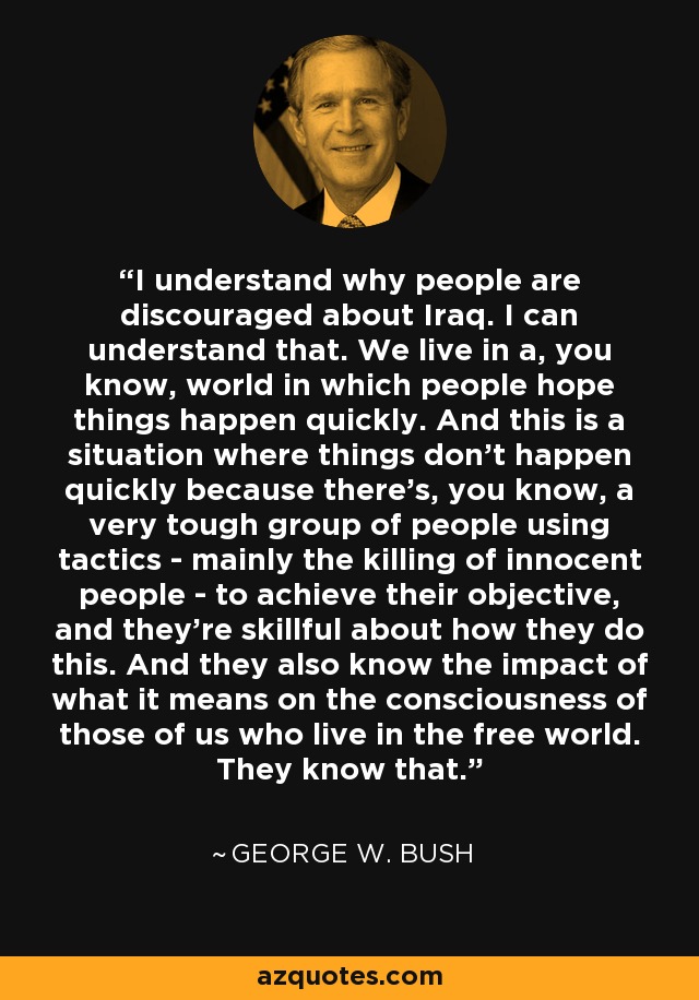 I understand why people are discouraged about Iraq. I can understand that. We live in a, you know, world in which people hope things happen quickly. And this is a situation where things don't happen quickly because there's, you know, a very tough group of people using tactics - mainly the killing of innocent people - to achieve their objective, and they're skillful about how they do this. And they also know the impact of what it means on the consciousness of those of us who live in the free world. They know that. - George W. Bush