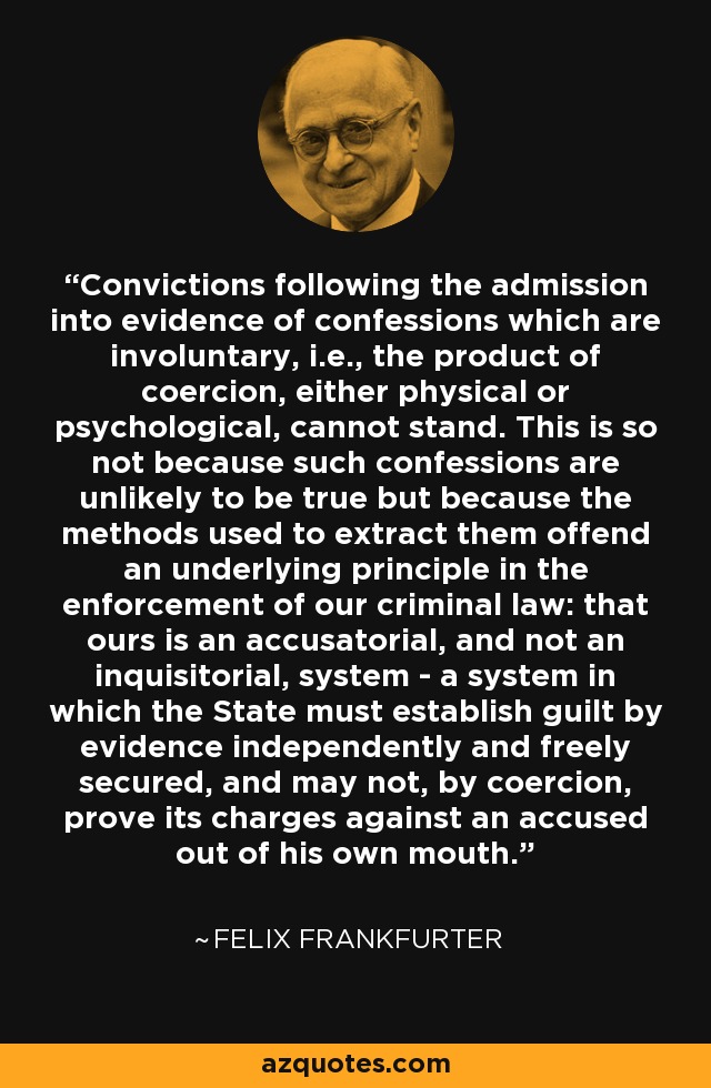 Convictions following the admission into evidence of confessions which are involuntary, i.e., the product of coercion, either physical or psychological, cannot stand. This is so not because such confessions are unlikely to be true but because the methods used to extract them offend an underlying principle in the enforcement of our criminal law: that ours is an accusatorial, and not an inquisitorial, system - a system in which the State must establish guilt by evidence independently and freely secured, and may not, by coercion, prove its charges against an accused out of his own mouth. - Felix Frankfurter