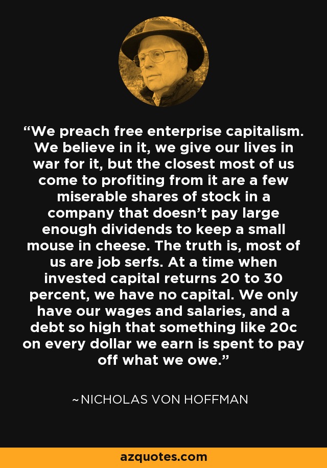 We preach free enterprise capitalism. We believe in it, we give our lives in war for it, but the closest most of us come to profiting from it are a few miserable shares of stock in a company that doesn't pay large enough dividends to keep a small mouse in cheese. The truth is, most of us are job serfs. At a time when invested capital returns 20 to 30 percent, we have no capital. We only have our wages and salaries, and a debt so high that something like 20c on every dollar we earn is spent to pay off what we owe. - Nicholas von Hoffman