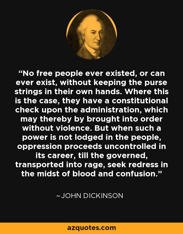 No free people ever existed, or can ever exist, without keeping the purse strings in their own hands. Where this is the case, they have a constitutional check upon the administration, which may thereby by brought into order without violence. But when such a power is not lodged in the people, oppression proceeds uncontrolled in its career, till the governed, transported into rage, seek redress in the midst of blood and confusion. - John Dickinson