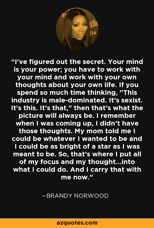 I've figured out the secret. Your mind is your power; you have to work with your mind and work with your own thoughts about your own life. If you spend so much time thinking, 
