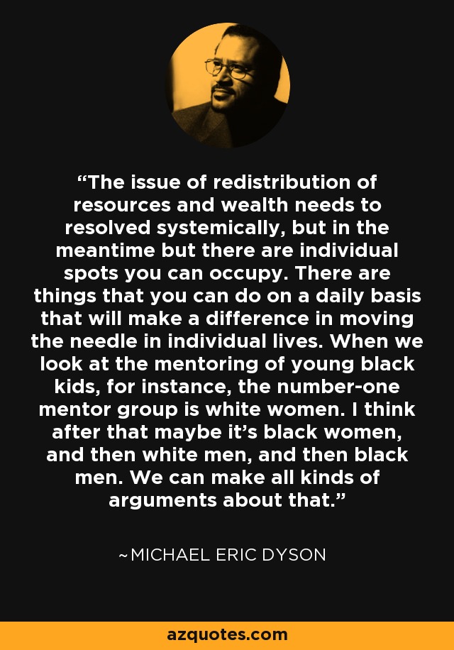 The issue of redistribution of resources and wealth needs to resolved systemically, but in the meantime but there are individual spots you can occupy. There are things that you can do on a daily basis that will make a difference in moving the needle in individual lives. When we look at the mentoring of young black kids, for instance, the number-one mentor group is white women. I think after that maybe it's black women, and then white men, and then black men. We can make all kinds of arguments about that. - Michael Eric Dyson