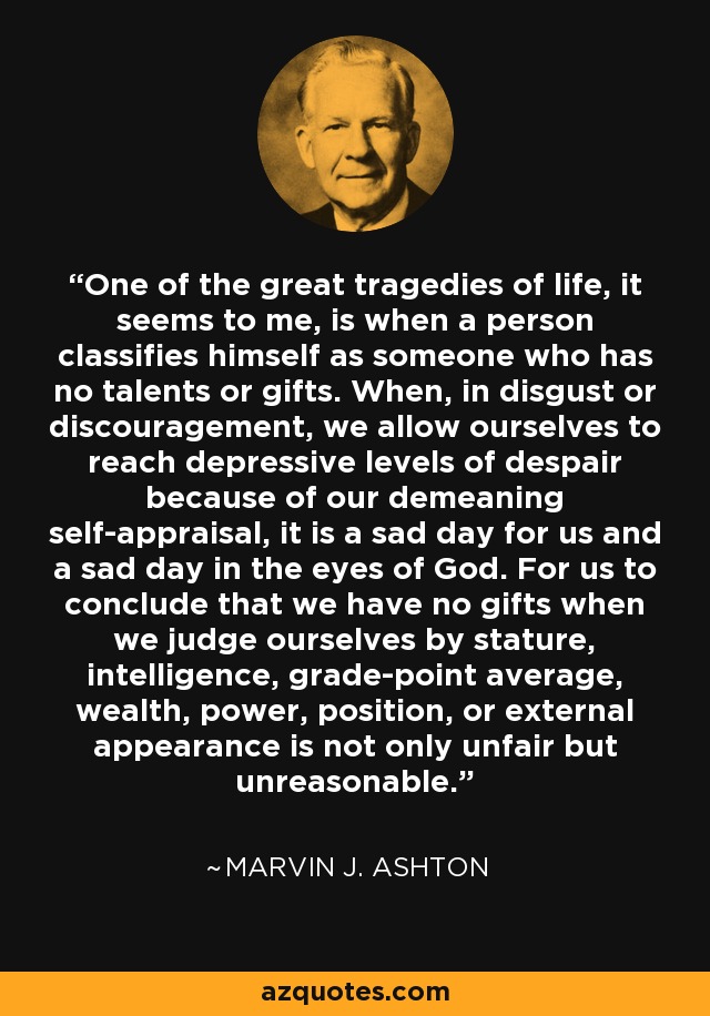 One of the great tragedies of life, it seems to me, is when a person classifies himself as someone who has no talents or gifts. When, in disgust or discouragement, we allow ourselves to reach depressive levels of despair because of our demeaning self-appraisal, it is a sad day for us and a sad day in the eyes of God. For us to conclude that we have no gifts when we judge ourselves by stature, intelligence, grade-point average, wealth, power, position, or external appearance is not only unfair but unreasonable. - Marvin J. Ashton