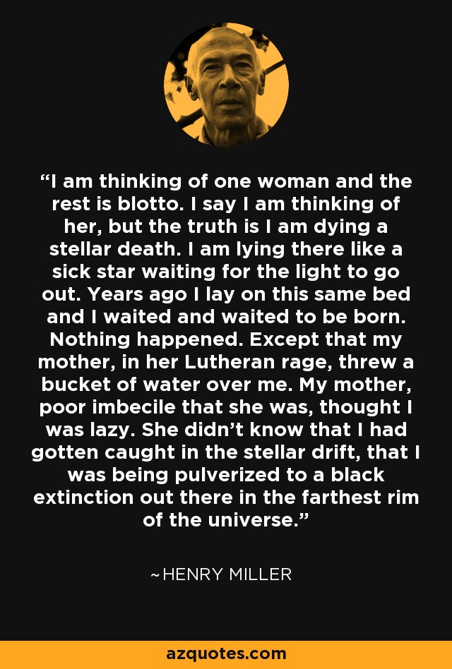 I am thinking of one woman and the rest is blotto. I say I am thinking of her, but the truth is I am dying a stellar death. I am lying there like a sick star waiting for the light to go out. Years ago I lay on this same bed and I waited and waited to be born. Nothing happened. Except that my mother, in her Lutheran rage, threw a bucket of water over me. My mother, poor imbecile that she was, thought I was lazy. She didn't know that I had gotten caught in the stellar drift, that I was being pulverized to a black extinction out there in the farthest rim of the universe. - Henry Miller