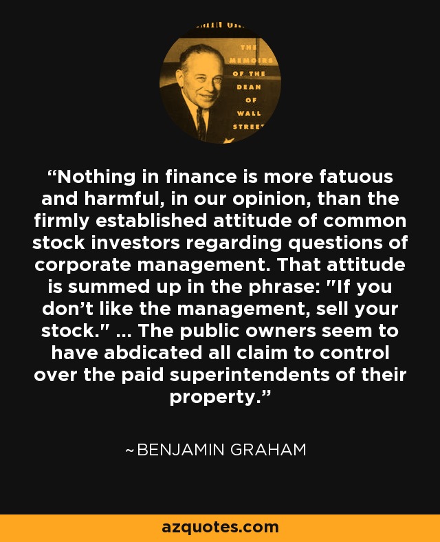 Nothing in finance is more fatuous and harmful, in our opinion, than the firmly established attitude of common stock investors regarding questions of corporate management. That attitude is summed up in the phrase: 