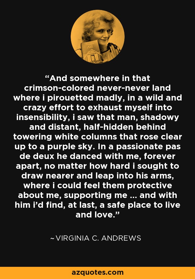 And somewhere in that crimson-colored never-never land where i pirouetted madly, in a wild and crazy effort to exhaust myself into insensibility, i saw that man, shadowy and distant, half-hidden behind towering white columns that rose clear up to a purple sky. In a passionate pas de deux he danced with me, forever apart, no matter how hard i sought to draw nearer and leap into his arms, where i could feel them protective about me, supporting me ... and with him i'd find, at last, a safe place to live and love. - Virginia C. Andrews