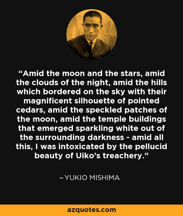 Amid the moon and the stars, amid the clouds of the night, amid the hills which bordered on the sky with their magnificent silhouette of pointed cedars, amid the speckled patches of the moon, amid the temple buildings that emerged sparkling white out of the surrounding darkness - amid all this, I was intoxicated by the pellucid beauty of Uiko's treachery. - Yukio Mishima