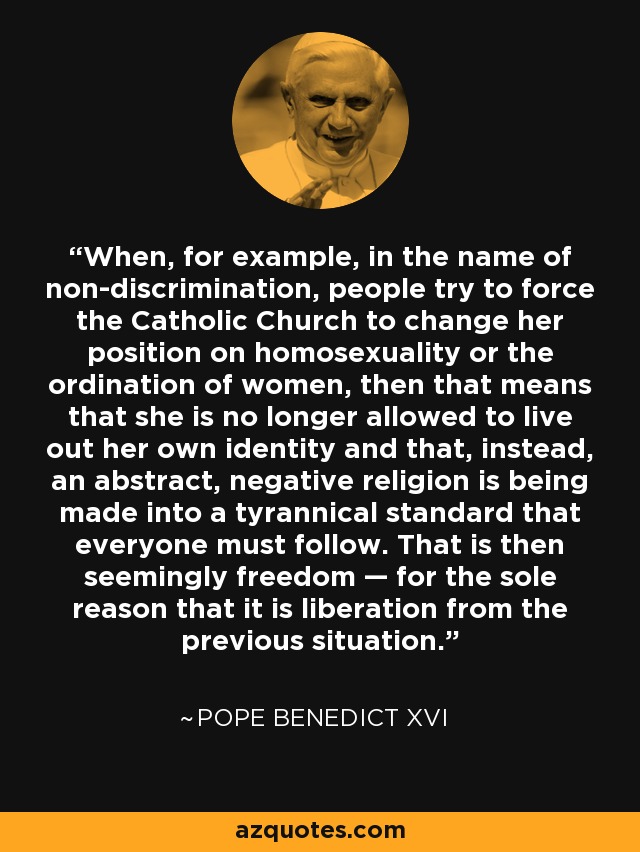 When, for example, in the name of non-discrimination, people try to force the Catholic Church to change her position on homosexuality or the ordination of women, then that means that she is no longer allowed to live out her own identity and that, instead, an abstract, negative religion is being made into a tyrannical standard that everyone must follow. That is then seemingly freedom — for the sole reason that it is liberation from the previous situation. - Pope Benedict XVI