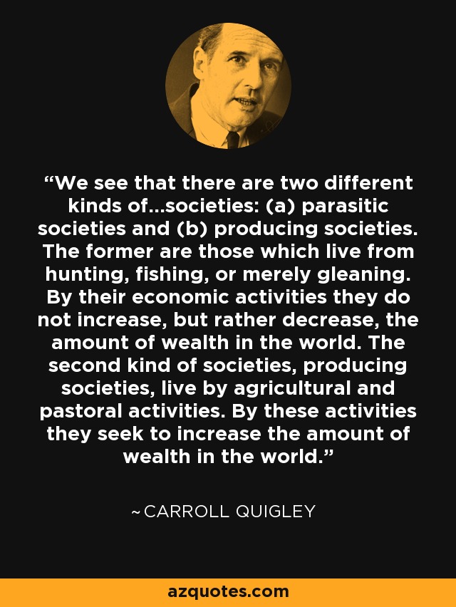 We see that there are two different kinds of...societies: (a) parasitic societies and (b) producing societies. The former are those which live from hunting, fishing, or merely gleaning. By their economic activities they do not increase, but rather decrease, the amount of wealth in the world. The second kind of societies, producing societies, live by agricultural and pastoral activities. By these activities they seek to increase the amount of wealth in the world. - Carroll Quigley