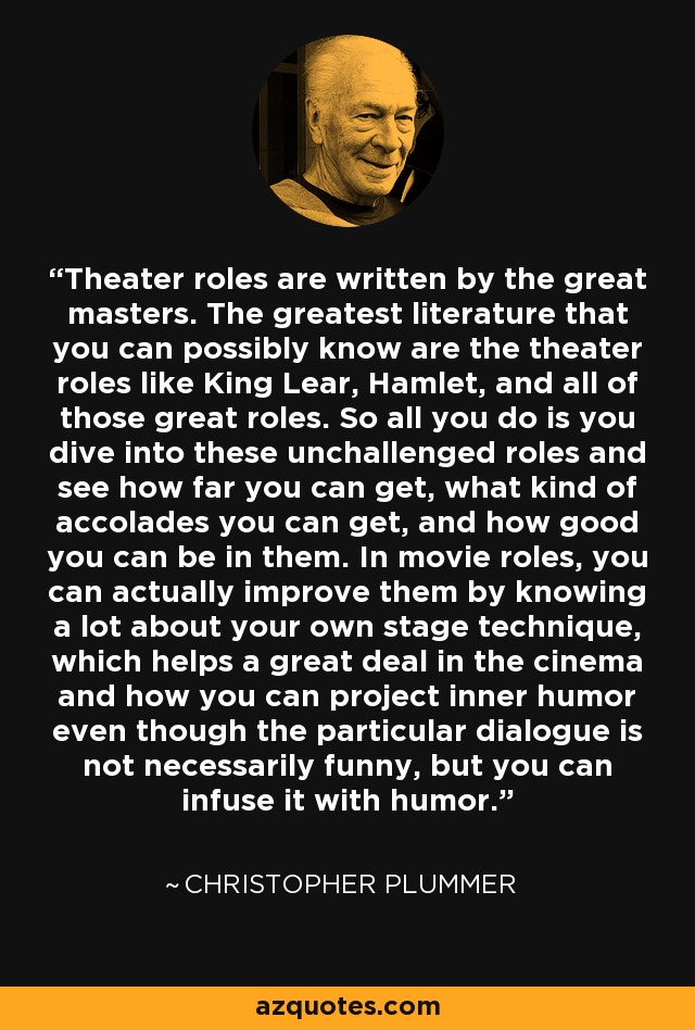 Theater roles are written by the great masters. The greatest literature that you can possibly know are the theater roles like King Lear, Hamlet, and all of those great roles. So all you do is you dive into these unchallenged roles and see how far you can get, what kind of accolades you can get, and how good you can be in them. In movie roles, you can actually improve them by knowing a lot about your own stage technique, which helps a great deal in the cinema and how you can project inner humor even though the particular dialogue is not necessarily funny, but you can infuse it with humor. - Christopher Plummer