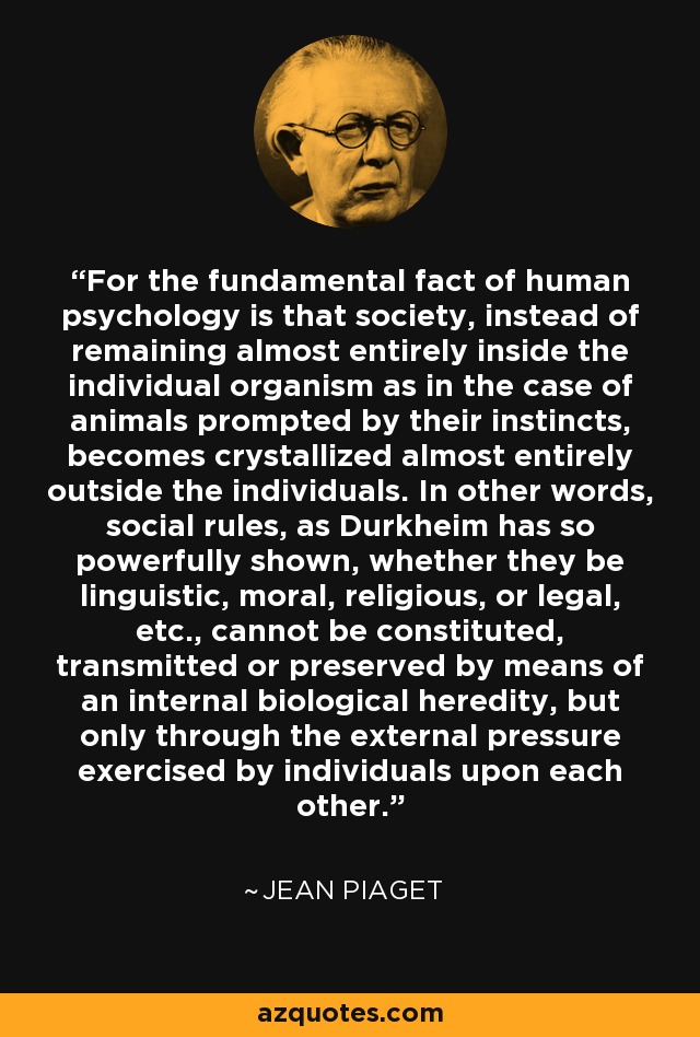 For the fundamental fact of human psychology is that society, instead of remaining almost entirely inside the individual organism as in the case of animals prompted by their instincts, becomes crystallized almost entirely outside the individuals. In other words, social rules, as Durkheim has so powerfully shown, whether they be linguistic, moral, religious, or legal, etc., cannot be constituted, transmitted or preserved by means of an internal biological heredity, but only through the external pressure exercised by individuals upon each other. - Jean Piaget