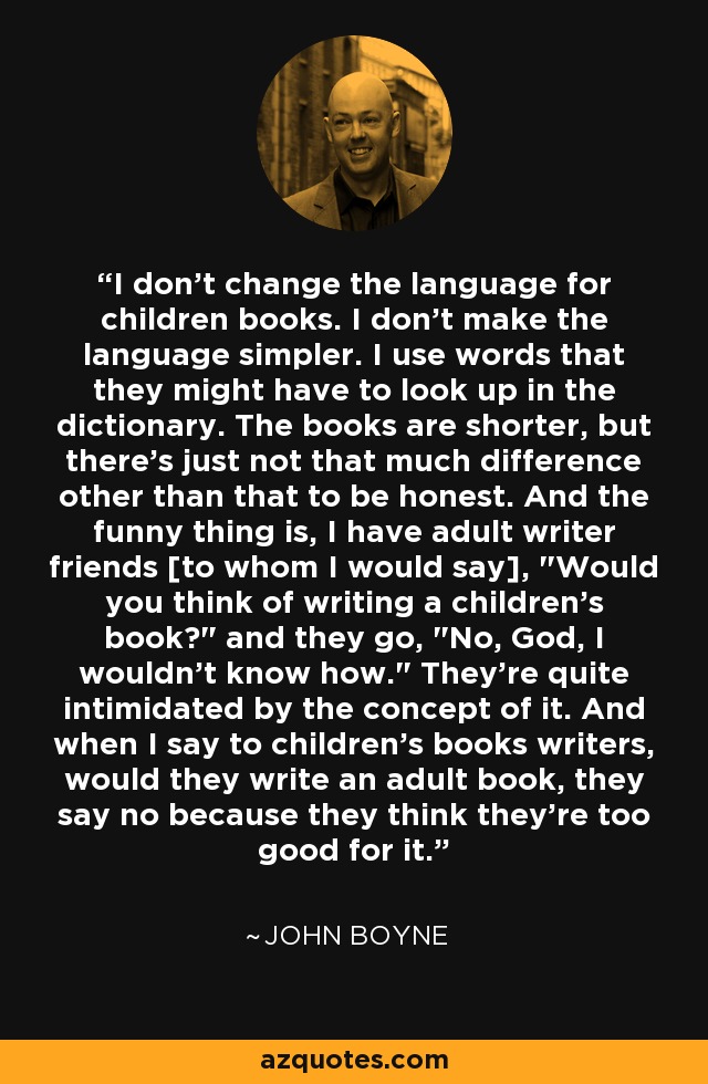 I don't change the language for children books. I don't make the language simpler. I use words that they might have to look up in the dictionary. The books are shorter, but there's just not that much difference other than that to be honest. And the funny thing is, I have adult writer friends [to whom I would say], 