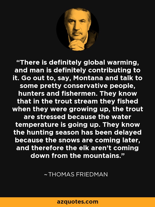 There is definitely global warming, and man is definitely contributing to it. Go out to, say, Montana and talk to some pretty conservative people, hunters and fishermen. They know that in the trout stream they fished when they were growing up, the trout are stressed because the water temperature is going up. They know the hunting season has been delayed because the snows are coming later, and therefore the elk aren't coming down from the mountains. - Thomas Friedman