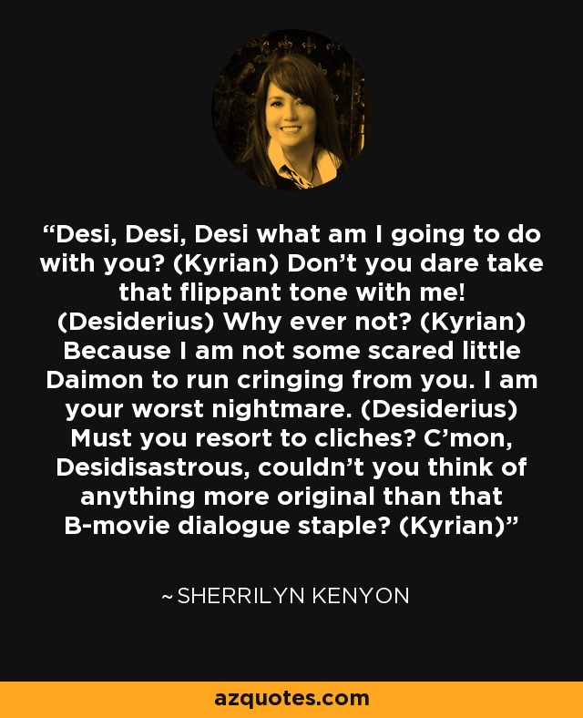 Desi, Desi, Desi what am I going to do with you? (Kyrian) Don't you dare take that flippant tone with me! (Desiderius) Why ever not? (Kyrian) Because I am not some scared little Daimon to run cringing from you. I am your worst nightmare. (Desiderius) Must you resort to cliches? C'mon, Desidisastrous, couldn't you think of anything more original than that B-movie dialogue staple? (Kyrian) - Sherrilyn Kenyon