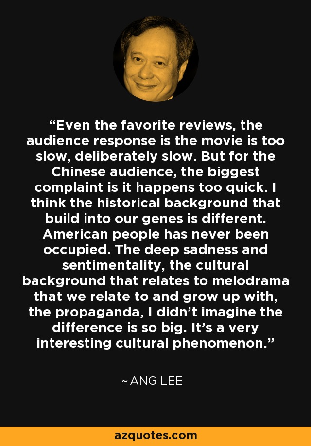 Even the favorite reviews, the audience response is the movie is too slow, deliberately slow. But for the Chinese audience, the biggest complaint is it happens too quick. I think the historical background that build into our genes is different. American people has never been occupied. The deep sadness and sentimentality, the cultural background that relates to melodrama that we relate to and grow up with, the propaganda, I didn't imagine the difference is so big. It's a very interesting cultural phenomenon. - Ang Lee