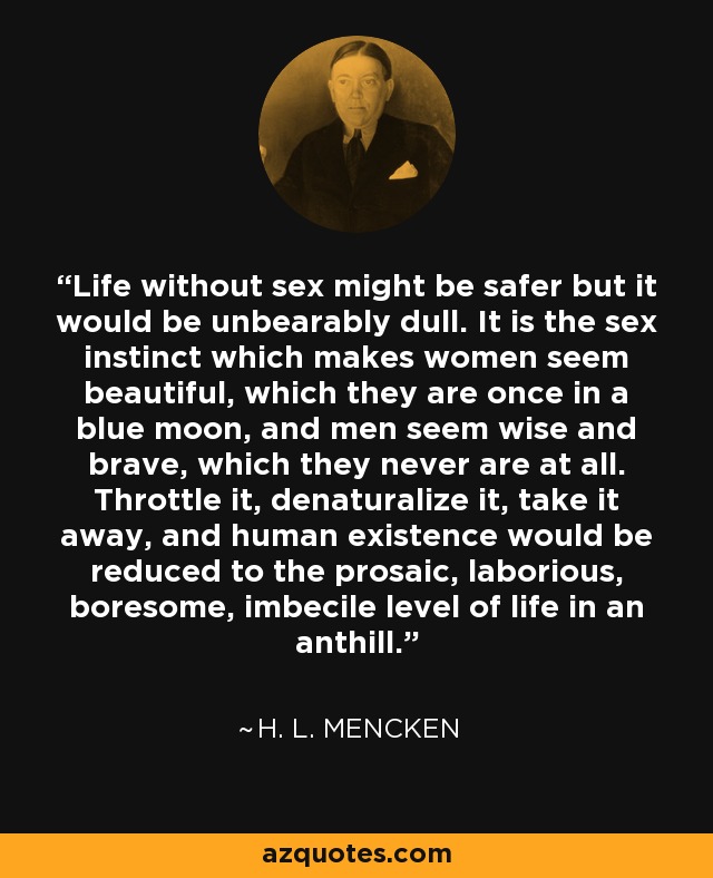 Life without sex might be safer but it would be unbearably dull. It is the sex instinct which makes women seem beautiful, which they are once in a blue moon, and men seem wise and brave, which they never are at all. Throttle it, denaturalize it, take it away, and human existence would be reduced to the prosaic, laborious, boresome, imbecile level of life in an anthill. - H. L. Mencken