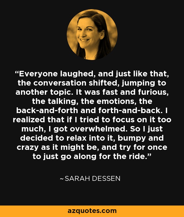 Everyone laughed, and just like that, the conversation shifted, jumping to another topic. It was fast and furious, the talking, the emotions, the back-and-forth and forth-and-back. I realized that if I tried to focus on it too much, I got overwhelmed. So I just decided to relax into it, bumpy and crazy as it might be, and try for once to just go along for the ride. - Sarah Dessen