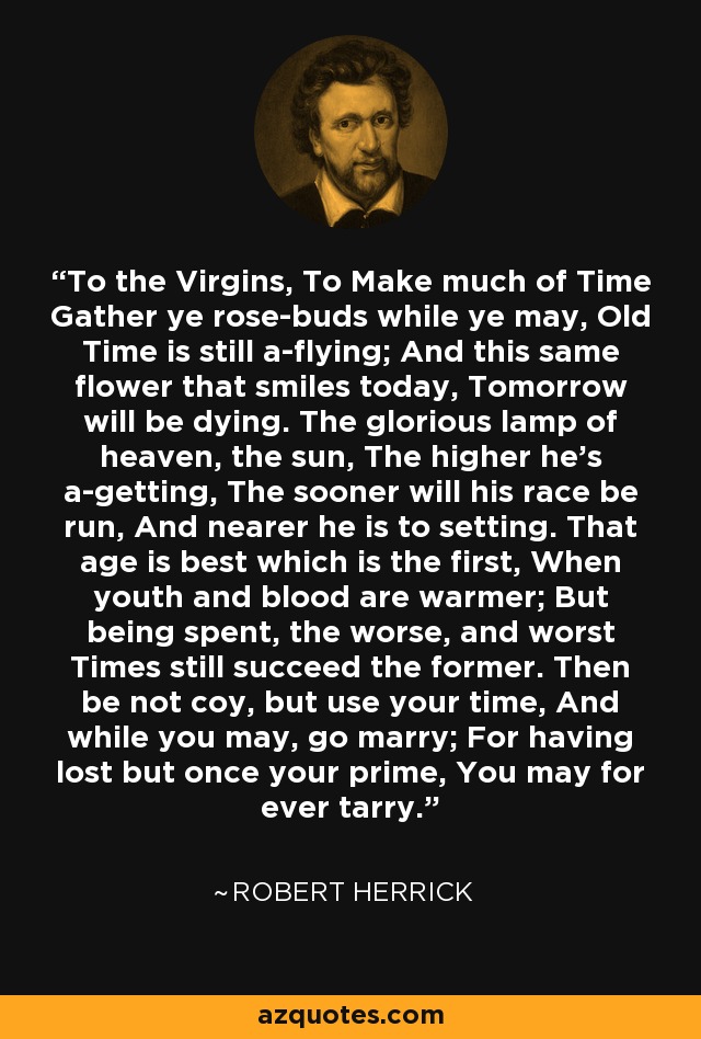 To the Virgins, To Make much of Time Gather ye rose-buds while ye may, Old Time is still a-flying; And this same flower that smiles today, Tomorrow will be dying. The glorious lamp of heaven, the sun, The higher he’s a-getting, The sooner will his race be run, And nearer he is to setting. That age is best which is the first, When youth and blood are warmer; But being spent, the worse, and worst Times still succeed the former. Then be not coy, but use your time, And while you may, go marry; For having lost but once your prime, You may for ever tarry. - Robert Herrick