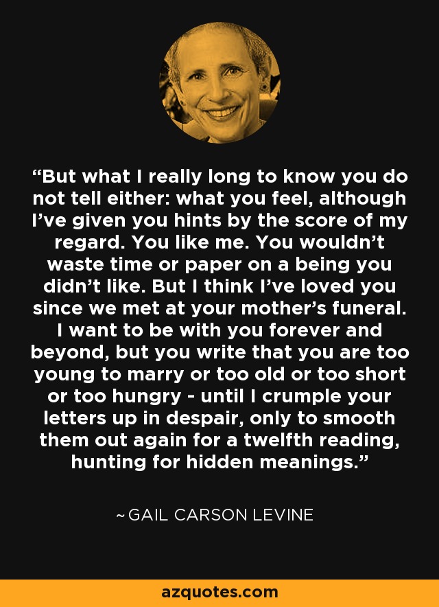 But what I really long to know you do not tell either: what you feel, although I've given you hints by the score of my regard. You like me. You wouldn't waste time or paper on a being you didn't like. But I think I've loved you since we met at your mother's funeral. I want to be with you forever and beyond, but you write that you are too young to marry or too old or too short or too hungry - until I crumple your letters up in despair, only to smooth them out again for a twelfth reading, hunting for hidden meanings. - Gail Carson Levine