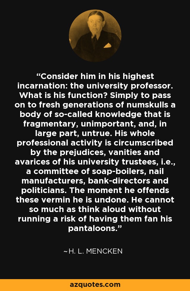 Consider him in his highest incarnation: the university professor. What is his function? Simply to pass on to fresh generations of numskulls a body of so-called knowledge that is fragmentary, unimportant, and, in large part, untrue. His whole professional activity is circumscribed by the prejudices, vanities and avarices of his university trustees, i.e., a committee of soap-boilers, nail manufacturers, bank-directors and politicians. The moment he offends these vermin he is undone. He cannot so much as think aloud without running a risk of having them fan his pantaloons. - H. L. Mencken