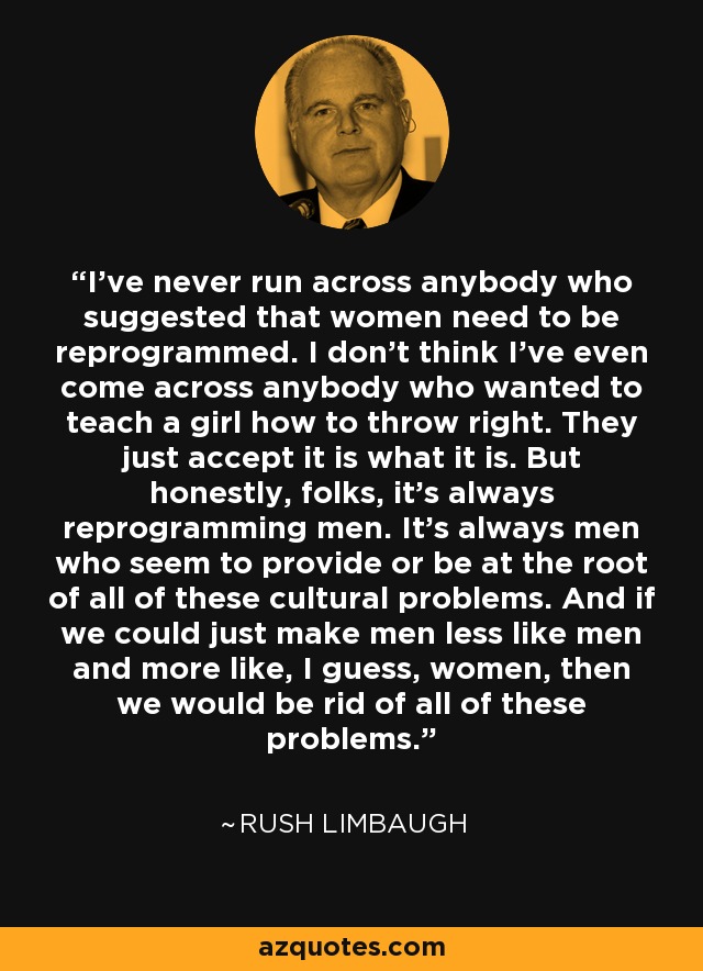 I've never run across anybody who suggested that women need to be reprogrammed. I don't think I've even come across anybody who wanted to teach a girl how to throw right. They just accept it is what it is. But honestly, folks, it's always reprogramming men. It's always men who seem to provide or be at the root of all of these cultural problems. And if we could just make men less like men and more like, I guess, women, then we would be rid of all of these problems. - Rush Limbaugh