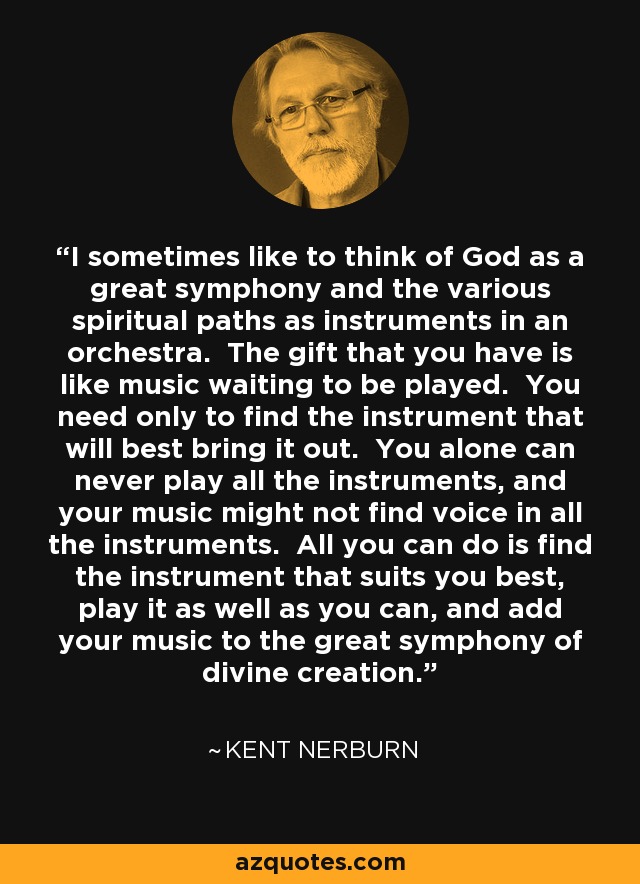 I sometimes like to think of God as a great symphony and the various spiritual paths as instruments in an orchestra. The gift that you have is like music waiting to be played. You need only to find the instrument that will best bring it out. You alone can never play all the instruments, and your music might not find voice in all the instruments. All you can do is find the instrument that suits you best, play it as well as you can, and add your music to the great symphony of divine creation. - Kent Nerburn