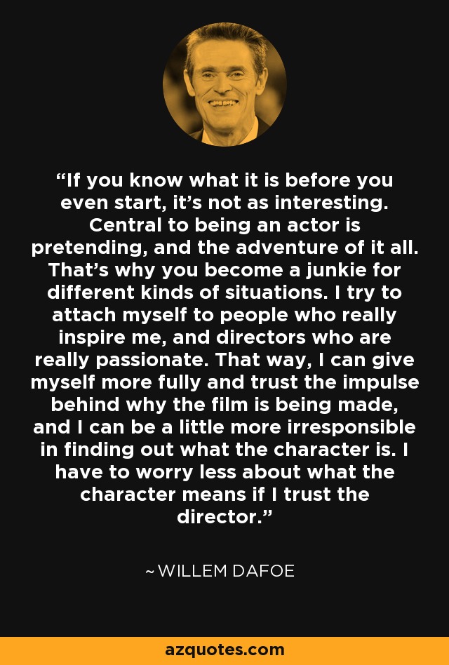 If you know what it is before you even start, it's not as interesting. Central to being an actor is pretending, and the adventure of it all. That's why you become a junkie for different kinds of situations. I try to attach myself to people who really inspire me, and directors who are really passionate. That way, I can give myself more fully and trust the impulse behind why the film is being made, and I can be a little more irresponsible in finding out what the character is. I have to worry less about what the character means if I trust the director. - Willem Dafoe