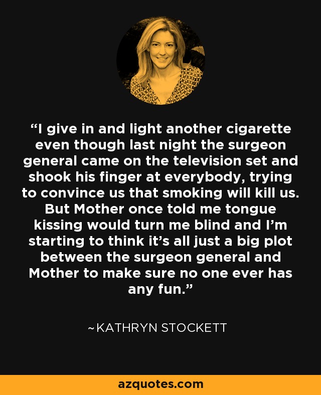 I give in and light another cigarette even though last night the surgeon general came on the television set and shook his finger at everybody, trying to convince us that smoking will kill us. But Mother once told me tongue kissing would turn me blind and I'm starting to think it's all just a big plot between the surgeon general and Mother to make sure no one ever has any fun. - Kathryn Stockett