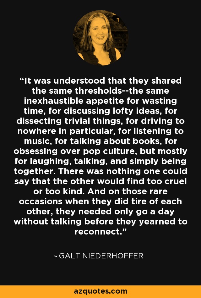 It was understood that they shared the same thresholds--the same inexhaustible appetite for wasting time, for discussing lofty ideas, for dissecting trivial things, for driving to nowhere in particular, for listening to music, for talking about books, for obsessing over pop culture, but mostly for laughing, talking, and simply being together. There was nothing one could say that the other would find too cruel or too kind. And on those rare occasions when they did tire of each other, they needed only go a day without talking before they yearned to reconnect. - Galt Niederhoffer