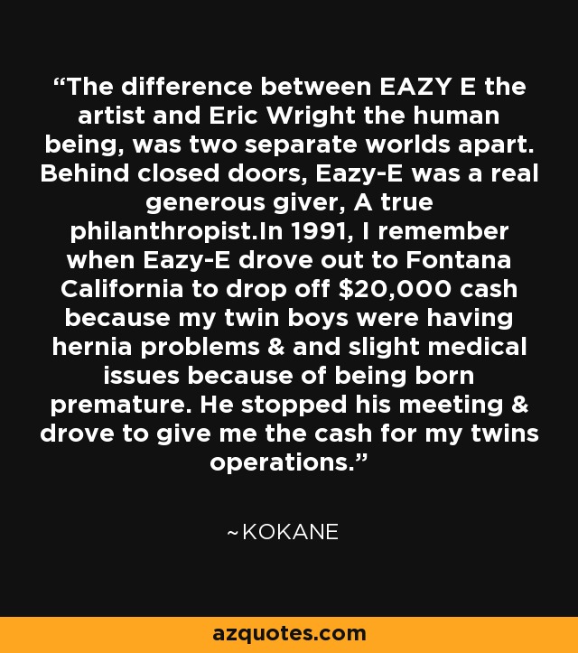 The difference between EAZY E the artist and Eric Wright the human being, was two separate worlds apart. Behind closed doors, Eazy-E was a real generous giver, A true philanthropist.In 1991, I remember when Eazy-E drove out to Fontana California to drop off $20,000 cash because my twin boys were having hernia problems & and slight medical issues because of being born premature. He stopped his meeting & drove to give me the cash for my twins operations. - Kokane