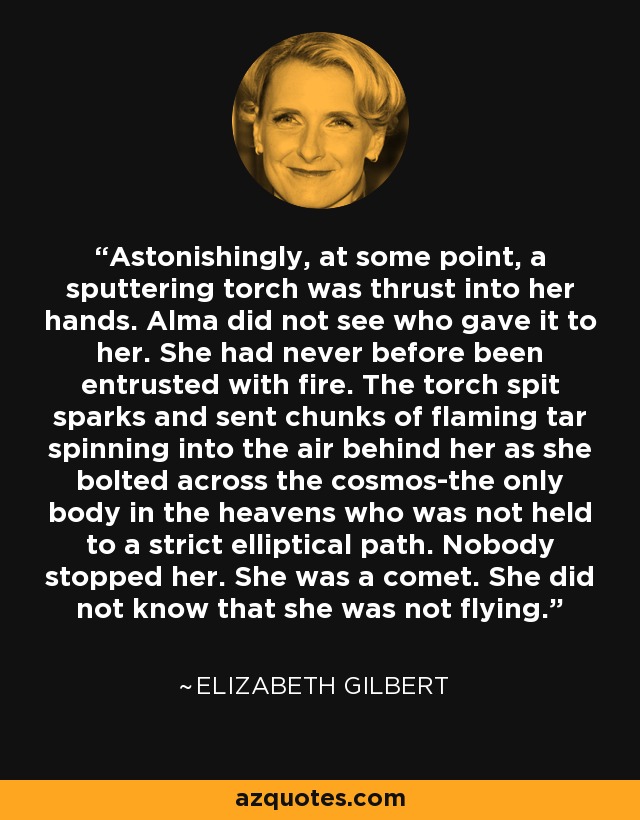 Astonishingly, at some point, a sputtering torch was thrust into her hands. Alma did not see who gave it to her. She had never before been entrusted with fire. The torch spit sparks and sent chunks of flaming tar spinning into the air behind her as she bolted across the cosmos-the only body in the heavens who was not held to a strict elliptical path. Nobody stopped her. She was a comet. She did not know that she was not flying. - Elizabeth Gilbert