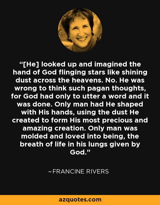 [He] looked up and imagined the hand of God flinging stars like shining dust across the heavens. No. He was wrong to think such pagan thoughts, for God had only to utter a word and it was done. Only man had He shaped with His hands, using the dust He created to form His most precious and amazing creation. Only man was molded and loved into being, the breath of life in his lungs given by God. - Francine Rivers