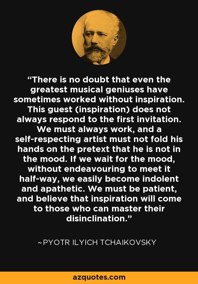 There is no doubt that even the greatest musical geniuses have sometimes worked without inspiration. This guest (inspiration) does not always respond to the first invitation. We must always work, and a self-respecting artist must not fold his hands on the pretext that he is not in the mood. If we wait for the mood, without endeavouring to meet it half-way, we easily become indolent and apathetic. We must be patient, and believe that inspiration will come to those who can master their disinclination. - Pyotr Ilyich Tchaikovsky