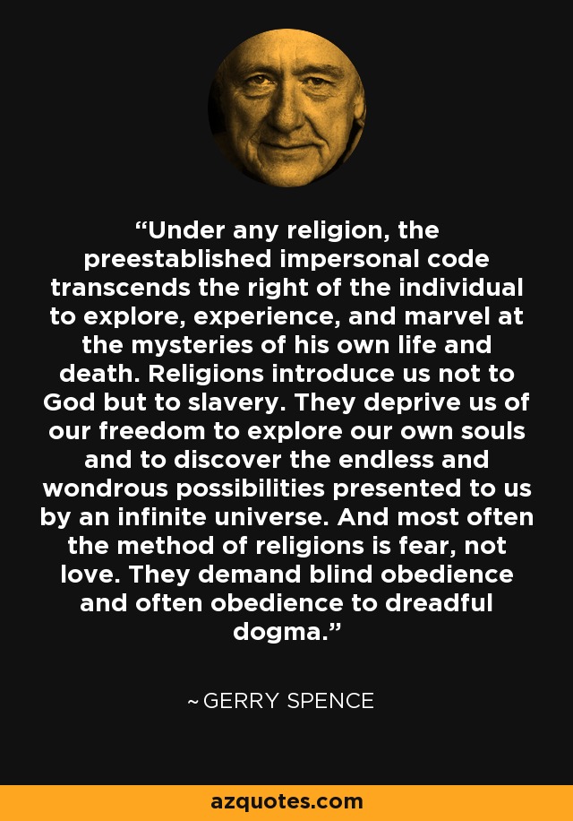 Under any religion, the preestablished impersonal code transcends the right of the individual to explore, experience, and marvel at the mysteries of his own life and death. Religions introduce us not to God but to slavery. They deprive us of our freedom to explore our own souls and to discover the endless and wondrous possibilities presented to us by an infinite universe. And most often the method of religions is fear, not love. They demand blind obedience and often obedience to dreadful dogma. - Gerry Spence