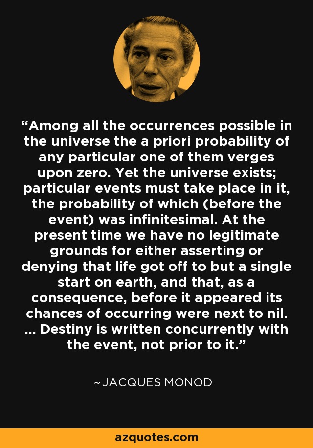 Among all the occurrences possible in the universe the a priori probability of any particular one of them verges upon zero. Yet the universe exists; particular events must take place in it, the probability of which (before the event) was infinitesimal. At the present time we have no legitimate grounds for either asserting or denying that life got off to but a single start on earth, and that, as a consequence, before it appeared its chances of occurring were next to nil. ... Destiny is written concurrently with the event, not prior to it. - Jacques Monod