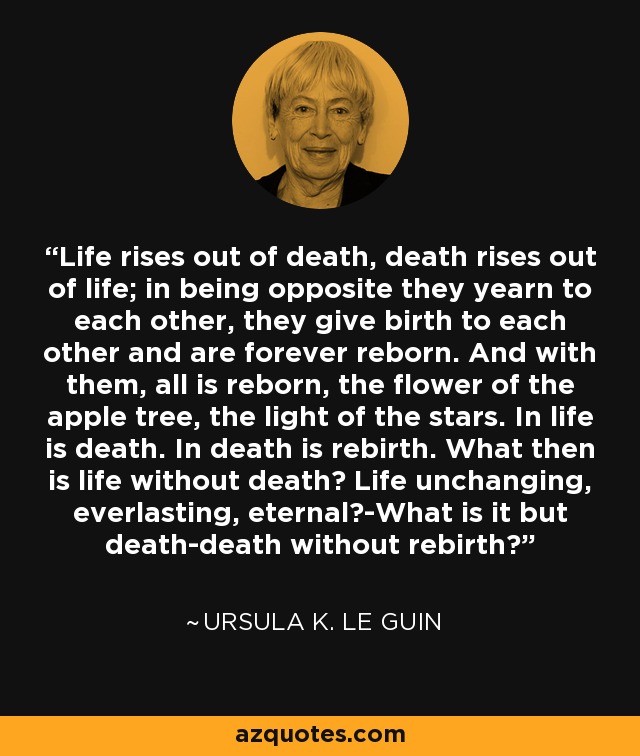 Life rises out of death, death rises out of life; in being opposite they yearn to each other, they give birth to each other and are forever reborn. And with them, all is reborn, the flower of the apple tree, the light of the stars. In life is death. In death is rebirth. What then is life without death? Life unchanging, everlasting, eternal?-What is it but death-death without rebirth? - Ursula K. Le Guin