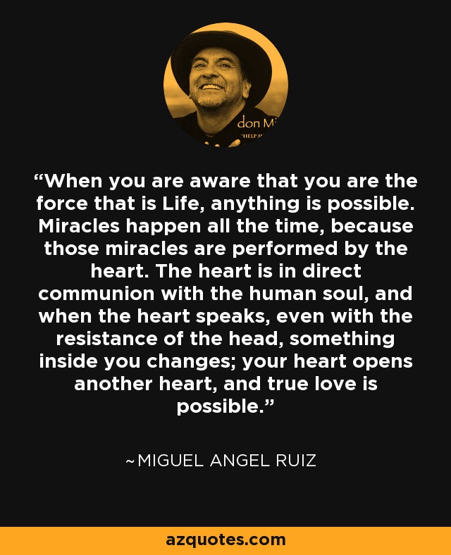 When you are aware that you are the force that is Life, anything is possible. Miracles happen all the time, because those miracles are performed by the heart. The heart is in direct communion with the human soul, and when the heart speaks, even with the resistance of the head, something inside you changes; your heart opens another heart, and true love is possible. - Miguel Angel Ruiz