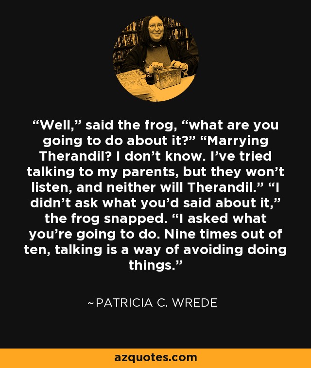 Well,” said the frog, “what are you going to do about it?” “Marrying Therandil? I don’t know. I’ve tried talking to my parents, but they won’t listen, and neither will Therandil.” “I didn’t ask what you’d said about it,” the frog snapped. “I asked what you’re going to do. Nine times out of ten, talking is a way of avoiding doing things. - Patricia C. Wrede