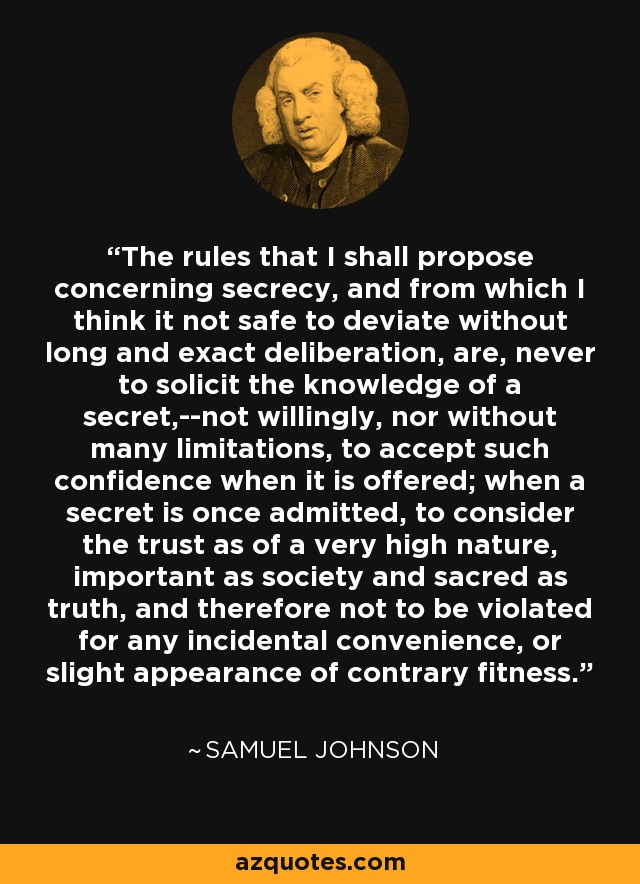 The rules that I shall propose concerning secrecy, and from which I think it not safe to deviate without long and exact deliberation, are, never to solicit the knowledge of a secret,--not willingly, nor without many limitations, to accept such confidence when it is offered; when a secret is once admitted, to consider the trust as of a very high nature, important as society and sacred as truth, and therefore not to be violated for any incidental convenience, or slight appearance of contrary fitness. - Samuel Johnson