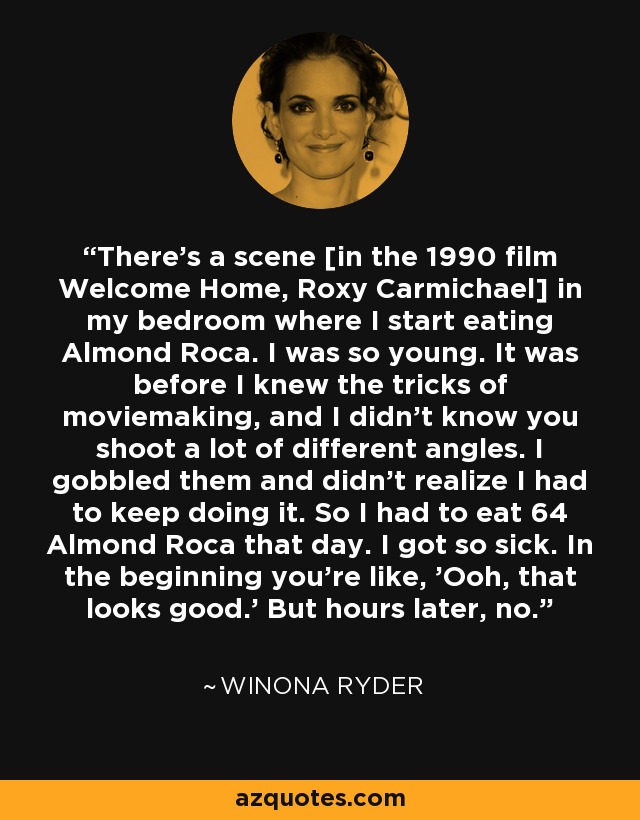 There's a scene [in the 1990 film Welcome Home, Roxy Carmichael] in my bedroom where I start eating Almond Roca. I was so young. It was before I knew the tricks of moviemaking, and I didn't know you shoot a lot of different angles. I gobbled them and didn't realize I had to keep doing it. So I had to eat 64 Almond Roca that day. I got so sick. In the beginning you're like, 'Ooh, that looks good.' But hours later, no. - Winona Ryder