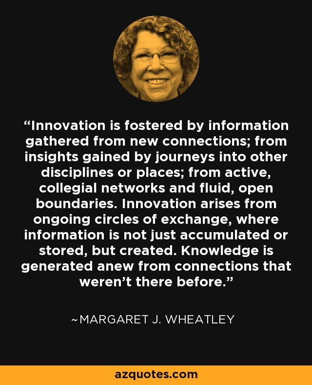 Innovation is fostered by information gathered from new connections; from insights gained by journeys into other disciplines or places; from active, collegial networks and fluid, open boundaries. Innovation arises from ongoing circles of exchange, where information is not just accumulated or stored, but created. Knowledge is generated anew from connections that weren't there before. - Margaret J. Wheatley