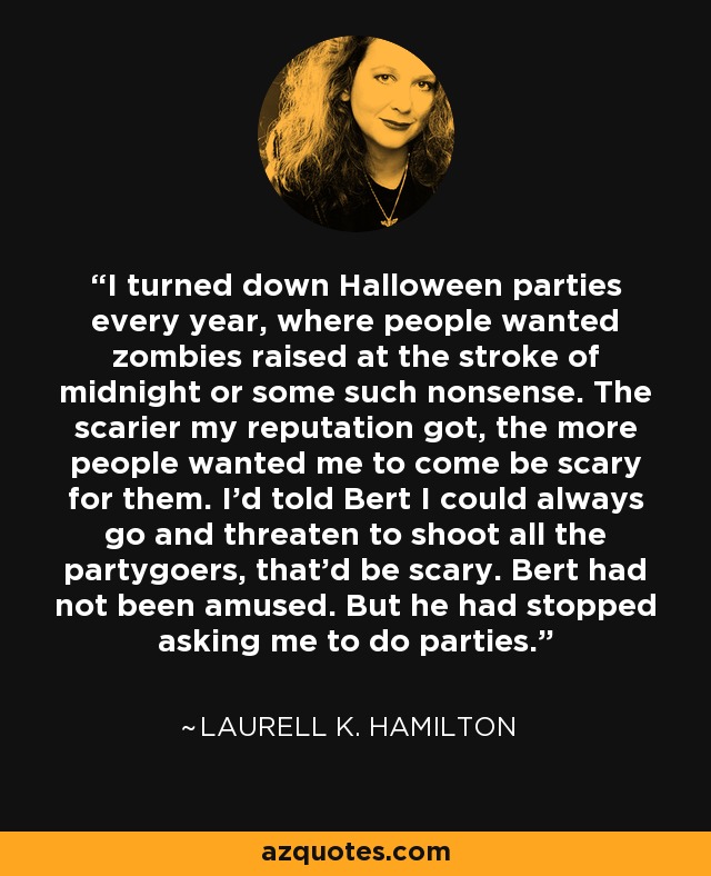 I turned down Halloween parties every year, where people wanted zombies raised at the stroke of midnight or some such nonsense. The scarier my reputation got, the more people wanted me to come be scary for them. I'd told Bert I could always go and threaten to shoot all the partygoers, that'd be scary. Bert had not been amused. But he had stopped asking me to do parties. - Laurell K. Hamilton