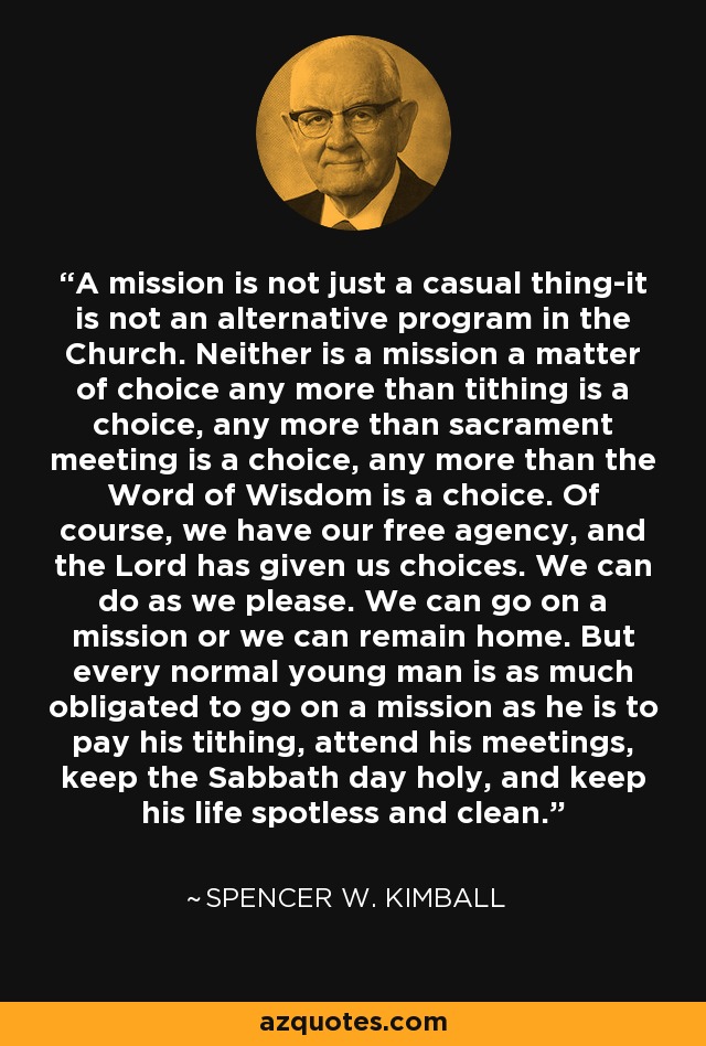 A mission is not just a casual thing-it is not an alternative program in the Church. Neither is a mission a matter of choice any more than tithing is a choice, any more than sacrament meeting is a choice, any more than the Word of Wisdom is a choice. Of course, we have our free agency, and the Lord has given us choices. We can do as we please. We can go on a mission or we can remain home. But every normal young man is as much obligated to go on a mission as he is to pay his tithing, attend his meetings, keep the Sabbath day holy, and keep his life spotless and clean. - Spencer W. Kimball